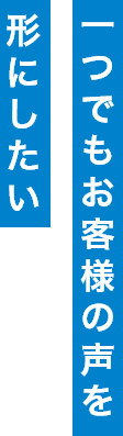 一つでもお客様の声を形にしたい